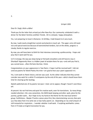 3.
16 April 1993
Dear Dr. Singh, Allah-u-Abha!
Thank you for the letter that arrived just after Naw-Ruz. Our community celebrated it with a
dinner for the Baha’i families and their friends. All in a relaxed, happy atmosphere.
Yes, I am preparing to travel in Romania: 14-20 May. I look forward to it very much.
By now, I walk nearly straight but cannot easily bend or crouch yet. The upper arms still need
rest and special exercises because of overstretched tendons, but on the whole, progress is
steady, thanks to regular exercise.
By now, you will have been to Delhi for that interview concerning a professorship. I hope and
pray that it went well for you.
Isn’t it strange, the way you keep trying to find work elsewhere and still have to stay in
Dhanbad? Apparently there is a hidden jewel of wisdom there for you—and until you find it,
you cannot leave… often life feels like that, I think.
Congratulations on your appearance in Two Poets—I hope it will be received well! I did not
send any poems for World Poetry this time—am glad to hear your poem appeared in it.
Yes, I sent work to Poetic Voices, and one was used. As the editor indicates that they cannot
consider new work for a while I’ll send poems by the end of this year—which should leave them
time for clearing up the backlog.
Skylark published one of my poems last year—more are to appear, though I haven’t seen these
yet.
At present I do not find time and quiet for creative work, even for translations. So many things
needed attention—the area convention, the BAFA book keeping and other work, plans for the
journey, garden work…. But I hope to try my hand on the theme for the new local writers’
group: Faithfulness. Maybe I’ll write a prose piece first, like a brainstorming session, then pick
up a few ideas from it to write one or two haiku poems on. Depending on my small amount of
skill instead of on inspiration…. I wonder whether it will work. If anything worthwhile comes
from it I’ll make an English translation for you.
 