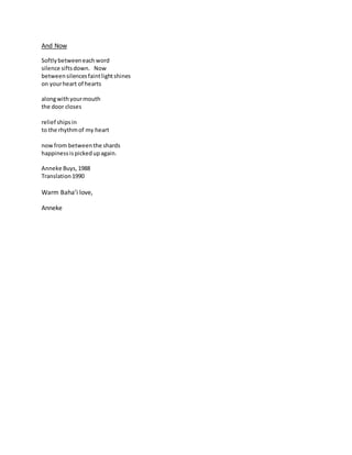 And Now
Softlybetweeneachword
silence siftsdown. Now
betweensilencesfaintlightshines
on yourheart of hearts
alongwithyourmouth
the door closes
relief shipsin
to the rhythmof my heart
now from betweenthe shards
happinessispickedupagain.
Anneke Buys,1988
Translation1990
Warm Baha’i love,
Anneke
 