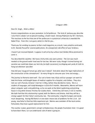 4.
2 August 1993
Dear Dr. Singh, Allah-u-Abha!
Sincere congratulations on your promotion to full professor. The kind of jealousy you describe
I also find in a book I am at present reading, a Dutch novel: Among Professors by W.F. Hermans.
The reactions to the fact that one of the professors in a provincial university is awarded the
Nobel Prize. From this I can guess what it is like for you…
Thank you for sending my poems to that small magazine; as a result, I was asked to send work
to Dr. Skanda Prasad for several publications. An unexpected side effect of your kindness.
I haven’t yet received Skylark. I suppose it will arrive by surface mail; Baldev Mirza promised to
send it.
You described the weather. We have a fairly mild, very wet summer. The rain was much
needed as the ground water level was far too low. We were lucky: though it rained during our
vacation we could take down our tent dry (on both occasions); no dripping wet yards of cloth to
hang out wherever possible!
How did your inaugural lecture go, what was it about? And what about the legal implications of
the construction of the crematorium? So many things to consume your time and energy….
The journey to Romania went well. Our son is home now; Klaas and our younger son went to
take him home and brought boxes of medical supplies for a hospital, and clothes. They also
met our son’s fiancée, Simona! I met her in May, before they decided to marry. She is a
student of languages, will study Norwegian in Oslo for 9 months. Meanwhile, Menno will learn
about computer work and publishing, so he can work at the Baha’i publishing and printing
house in Cluj while Simona finishes her studies there. I think they will marry in 10-11 months.
We both feel that this relationship is good, both for Menno and Simona. And they will be a
strong support for their Baha’i community too. The community is big (for Europe) and needs
much deepening. Having 450 Baha’is in one town means lots of problems for the L.S.A. (all
young, new Baha’is) that has little experience yet. Menno was caretaker of the local centre;
fortunately they have a good replacement for him.
The country is poor, government corrupt (a kleptocracy), the people frustrated, tired. It is good
to have been there, so I can understand a bit of what is going on.
 