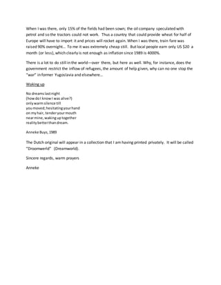When I was there, only 15% of the fields had been sown; the oil company speculated with
petrol and so the tractors could not work. Thus a country that could provide wheat for half of
Europe will have to import it and prices will rocket again. When I was there, train fare was
raised 90% overnight… To me it was extremely cheap still. But local people earn only US $20 a
month (or less), which clearly is not enough as inflation since 1989 is 4000%.
There is a lot to do still in the world—over there, but here as well. Why, for instance, does the
government restrict the inflow of refugees, the amount of help given, why can no one stop the
“war” in former Yugoslavia and elsewhere…
Waking up
No dreamslastnight
(howdoI knowI was alive?)
onlywarmsilence till
youmoved;hesitatingyourhand
on myhair, tenderyourmouth
nearmine,wakinguptogether
realitybetterthandream.
Anneke Buys,1989
The Dutch original will appear in a collection that I am having printed privately. It will be called
“Droomwerld” (Dreamworld).
Sincere regards, warm prayers
Anneke
 
