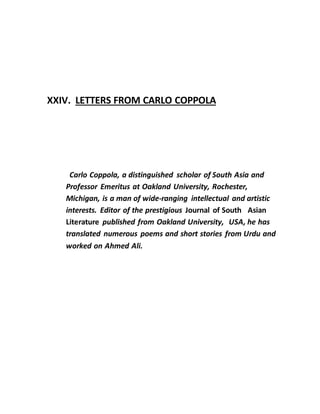 XXIV. LETTERS FROM CARLO COPPOLA
Carlo Coppola, a distinguished scholar of South Asia and
Professor Emeritus at Oakland University, Rochester,
Michigan, is a man of wide-ranging intellectual and artistic
interests. Editor of the prestigious Journal of South Asian
Literature published from Oakland University, USA, he has
translated numerous poems and short stories from Urdu and
worked on Ahmed Ali.
 