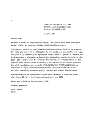 1.
JOURNALOF SOUTH ASIAN LITERATURE
430 Wilson Hall; Oakland University
Rochester, MI 48063 U.S.A.
5 March 1984
Dear Dr. Singh:
My panel of readers has responded to your paper “The Vision of Death in O.P. Bhatnagar’s
Poetry,” and they are unanimous that JSAL should not publish the piece.
Their reason is primarily because the poet has not himself achieved the distinction as a writer
that merits your essay. This is not to say that the poet is not a good poet, nor that your essay is
not a good essay. For Bhatnagar is a good poet, and your paper is a good essay. However, with
the large number of other papers and submissions we have been receiving from critics of other
poets—both in English and in the vernacular—the committee recommends that we use JSAL
pages for these, and suggest that perhaps you try to place your article in another publication.
One which immediately comes to mind is WORLD LITERATURE WRITTEN IN ENGLISH, c/o
Department of English, University of Guelph, Guelph, Ontarion, CANADA. This journal
specializes only in English literature, whereas JSAL deals with all South Asian literatures.
We shall be sending you reprints of your review MODERN TRENDS IN INDO-ENGLISH POETRY
after Volume 19, No.1 in which it appears is published in June 1984.
We do want to thank you for your interest in JSAL.
Sincerest best wishes,
Carlo Coppola
Editor
 