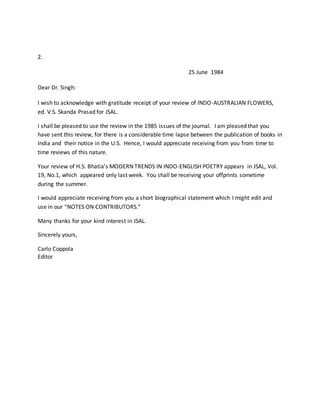2.
25 June 1984
Dear Dr. Singh:
I wish to acknowledge with gratitude receipt of your review of INDO-AUSTRALIAN FLOWERS,
ed. V.S. Skanda Prasad for JSAL.
I shall be pleased to use the review in the 1985 issues of the journal. I am pleased that you
have sent this review, for there is a considerable time lapse between the publication of books in
India and their notice in the U.S. Hence, I would appreciate receiving from you from time to
time reviews of this nature.
Your review of H.S. Bhatia’s MODERN TRENDS IN INDO-ENGLISH POETRY appears in JSAL, Vol.
19, No.1, which appeared only last week. You shall be receiving your offprints sometime
during the summer.
I would appreciate receiving from you a short biographical statement which I might edit and
use in our “NOTES ON CONTRIBUTORS.”
Many thanks for your kind interest in JSAL.
Sincerely yours,
Carlo Coppola
Editor
 