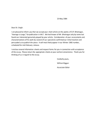 23 May 1984
Dear Dr. Singh:
I am pleased to inform you that we accept your short article on the poetry of O.P. Bhatnagar,
“Average is Large,” for publication in WLT. We had known of Mr. Bhatnagar only by name but
found our interested genuinely piqued by your article. Corroboration of your assessments and
characterizations of his work by several of our specialists confirmed our initial reaction and
persuaded us to publish the piece. It will most likely appear in our Winter 1985 number,
scheduled for mid-February release.
I enclose several information sheets and request forms for you in connection with acceptance
of the essay. Please return the appropriate sheets at your earliest convenience. Thank you for
thinking of us in regard to the essay.
Cordially yours,
WilliamRiggan
Associate Editor
 