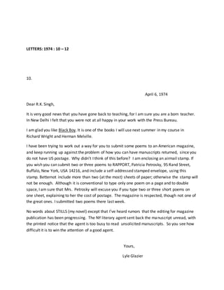LETTERS: 1974 : 10 – 12
10.
April 6, 1974
Dear R.K. Singh,
It is very good news that you have gone back to teaching, for I am sure you are a born teacher.
In New Delhi I felt that you were not at all happy in your work with the Press Bureau.
I am glad you like Black Boy. It is one of the books I will use next summer in my course in
Richard Wright and Herman Melville.
I have been trying to work out a way for you to submit some poems to an American magazine,
and keep running up against the problem of how you can have manuscripts returned, since you
do not have US postage. Why didn’t I think of this before? I am enclosing an airmail stamp. If
you wish you can submit two or three poems to RAPPORT, Patricia Petrosky, 95 Rand Street,
Buffalo, New York, USA 14216, and include a self-addressed stamped envelope, using this
stamp. Betternot include more than two (at the most) sheets of paper; otherwise the stamp will
not be enough. Although it is conventional to type only one poem on a page and to double
space, I am sure that Mrs. Petrosky will excuse you if you type two or three short poems on
one sheet, explaining to her the cost of postage. The magazine is respected, though not one of
the great ones. I submitted two poems there last week.
No words about STILLS (my novel) except that I’ve heard rumors that the editing for magazine
publication has been progressing. The NY literary agent sent back the manuscript unread, with
the printed notice that the agent is too busy to read unsolicited manuscripts. So you see how
difficult it is to win the attention of a good agent.
Yours,
Lyle Glazier
 