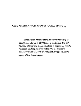 XXVI. A LETTER FROM GRACE STOVALL MANCILL
Grace Stovall Mancill of the American University in
Washington started in 1980 the now prestigious The ESP
Journal, which was a major milestone in English for Specific
Purposes teaching practices in the 80s. The journal’s
publication was “a gamble” and great struggle to fill the
pages of two issues a year.
 