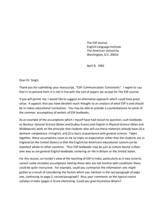 The ESP Journal
English Language Institute
The American University
Washington, D.C. 20016
April 8, 1982
Dear Dr. Singh,
Thank you for submitting your manuscript, “ESP: Communication Constraints”. I regret to say
that in its present form it is not in line with the sort of papers we accept for The ESP Journal.
If you will permit me, I would like to suggest an alternative approach which could have great
value. It appears that you have devoted much thought to an analysis of what ESP is and should
be in Indian educational institutions. You may be able to provide a counterbalance to some of
the common assumptions of writers of ESP textbooks.
As an example of the assumptions which I myself have had reason to question, such textbooks
as Nucleus: General Science (Bates and Dudley-Evans) and English in Physical Science (Allen and
Widdowson) work on the principle that students who will use these materials already have (1) a
dormant competence in English, and (2) a basic acquaintance with general science. Taken
together, these assumptions seem to me to imply an expectation either that the students are in
England (or the United States) or that the English (or American) educational systemcan be
exported whole to other countries. Thus ESP textbooks may be just as culture bound in their
own way as are general English textbooks centering on life in Britain or the United States.
For this reason, an insider’s view of the teaching of ESP in India, particularly as it may serve to
correct some mistaken assumptions held by those who are not familiar with conditions there,
could be quite instructive. For example, could you summarize the information one might
gather as a result of considering the factors which you mention in the last paragraph of page
one, continuing to page 2, second paragraph? Also, your comments on the typical course
syllabus in India (pages 2-3) are interesting. Could you give illustrative details?
 