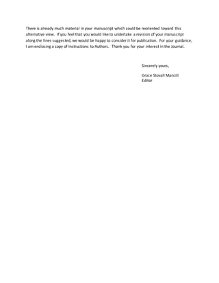 There is already much material in your manuscript which could be reoriented toward this
alternative view. If you feel that you would like to undertake a revision of your manuscript
along the lines suggested, we would be happy to consider it for publication. For your guidance,
I am enclosing a copy of Instructions to Authors. Thank you for your interest in the Journal.
Sincerely yours,
Grace Stovall Mancill
Editor
 