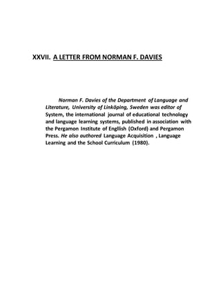 XXVII. A LETTER FROM NORMAN F. DAVIES
Norman F. Davies of the Department of Language and
Literature, University of Linköping, Sweden was editor of
System, the international journal of educational technology
and language learning systems, published in association with
the Pergamon Institute of Engllish (Oxford) and Pergamon
Press. He also authored Language Acquisition , Language
Learning and the School Curriculum (1980).
 