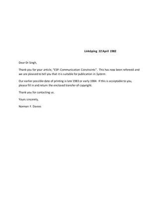 Linköping 22 April 1982
Dear Dr Singh,
Thank you for your article, “ESP: Communication Constraints”. This has now been refereed and
we are pleased to tell you that it is suitable for publication in System.
Our earlier possible date of printing is late 1983 or early 1984. If this is acceptable to you,
please fill in and return the enclosed transfer of copyright.
Thank you for contacting us.
Yours sincerely,
Norman F. Davies
 