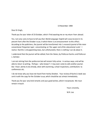 13 November 1984
Dear Dr Singh,
Thank you for your letter of 23 October, which I find awaiting me on my return from abroad.
Yes, I am very sorry to have to tell you that World Language English will cease to exist in its
present form after the October issue, in which there is an announcement to this effect.
According to the publishers, the journal will be transformed into ‘a research journal of the more
conventional Pergamon type’, concentrating on ‘the upper end of the educational scale’. I
realise that this is disappointing news, but unfortunately there is nothing I can do about it.
I understand that the journal will be edited, from the States, by Professor Kachru and Professor
L. Selinker.
I am not retiring from the profession but will remain fully active in various ways, and will be
able to return to writing. Perhaps – who knows?—I may even come to edit another journal.
But I have plenty to do already, what with examining, school inspections, contributions to
conferences etc.
I do not know why you have not heard from Harley Stratton. Your review of Kachru’s book was
sent in with the copy for the October issue, which should be out almost immediately.
Thank you for your very kind remarks and your good wishes, which I reciprocate. We must
remain in touch.
Yours sincerely,
W.R. Lee
 
