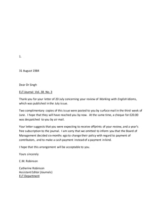 1.
31 August 1984
Dear Dr Singh
ELT Journal Vol. 38 No. 3
Thank you for your letter of 20 July concerning your review of Working with English Idioms,
which was published in the July issue.
Two complimentary copies of this issue were posted to you by surface mail in the third week of
June. I hope that they will have reached you by now. At the same time, a cheque for £20.00
was despatched to you by air mail.
Your letter suggests that you were expecting to receive offprints of your review, and a year’s
free subscription to the journal. I am sorry that we omitted to inform you that the Board of
Management decided six months ago to change their policy with regard to payment of
contributors, and to make a cash payment instead of a payment in kind.
I hope that this arrangement will be acceptable to you.
Yours sincerely
C.M. Robinson
Catherine Robinson
Assistant Editor (Journals)
ELT Department
 