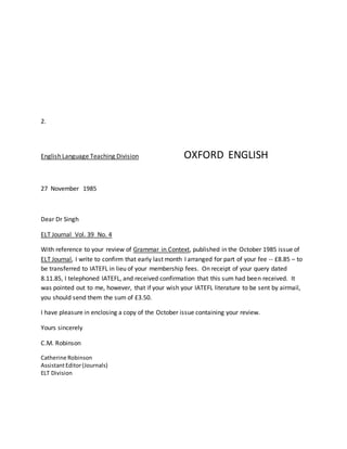2.
English Language Teaching Division OXFORD ENGLISH
27 November 1985
Dear Dr Singh
ELT Journal Vol. 39 No. 4
With reference to your review of Grammar in Context, published in the October 1985 issue of
ELT Journal, I write to confirm that early last month I arranged for part of your fee -- £8.85 – to
be transferred to IATEFL in lieu of your membership fees. On receipt of your query dated
8.11.85, I telephoned IATEFL, and received confirmation that this sum had been received. It
was pointed out to me, however, that if your wish your IATEFL literature to be sent by airmail,
you should send them the sum of £3.50.
I have pleasure in enclosing a copy of the October issue containing your review.
Yours sincerely
C.M. Robinson
Catherine Robinson
AssistantEditor(Journals)
ELT Division
 