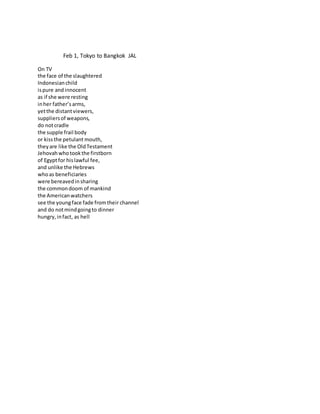 Feb 1, Tokyo to Bangkok JAL
On TV
the face of the slaughtered
Indonesianchild
ispure andinnocent
as if she were resting
inher father’sarms,
yetthe distantviewers,
suppliersof weapons,
do notcradle
the supple frail body
or kissthe petulant mouth,
theyare like the OldTestament
Jehovahwhotookthe firstborn
of Egyptfor hislawful fee,
and unlike the Hebrews
whoas beneficiaries
were bereavedinsharing
the commondoom of mankind
the Americanwatchers
see the youngface fade fromtheir channel
and do notmindgoingto dinner
hungry,infact, as hell
 