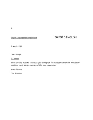 3.
English Language Teaching Division OXFORD ENGLISH
3 March 1986
Dear Dr Singh
ELT Journal
Thank you very much for sending us your photograph for display on our Fortieth Anniversary
exhibition stand. We are most grateful for your cooperation.
Yours sincerely
C.M. Robinson
 