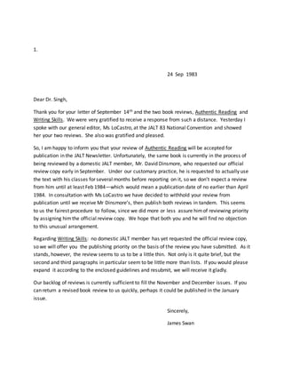 1.
24 Sep 1983
Dear Dr. Singh,
Thank you for your letter of September 14th and the two book reviews, Authentic Reading and
Writing Skills. We were very gratified to receive a response from such a distance. Yesterday I
spoke with our general editor, Ms LoCastro, at the JALT 83 National Convention and showed
her your two reviews. She also was gratified and pleased.
So, I am happy to inform you that your review of Authentic Reading will be accepted for
publication in the JALT Newsletter. Unfortunately, the same book is currently in the process of
being reviewed by a domestic JALT member, Mr. David Dinsmore, who requested our official
review copy early in September. Under our customary practice, he is requested to actually use
the text with his classes for several months before reporting on it, so we don’t expect a review
from him until at least Feb 1984—which would mean a publication date of no earlier than April
1984. In consultation with Ms LoCastro we have decided to withhold your review from
publication until we receive Mr Dinsmore’s, then publish both reviews in tandem. This seems
to us the fairest procedure to follow, since we did more or less assure himof reviewing priority
by assigning himthe official review copy. We hope that both you and he will find no objection
to this unusual arrangement.
Regarding Writing Skills: no domestic JALT member has yet requested the official review copy,
so we will offer you the publishing priority on the basis of the review you have submitted. As it
stands, however, the review seems to us to be a little thin. Not only is it quite brief, but the
second and third paragraphs in particular seem to be little more than lists. If you would please
expand it according to the enclosed guidelines and resubmit, we will receive it gladly.
Our backlog of reviews is currently sufficient to fill the November and December issues. If you
can return a revised book review to us quickly, perhaps it could be published in the January
issue.
Sincerely,
James Swan
 