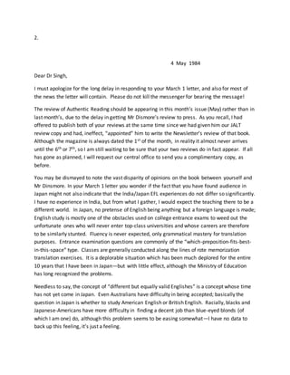 2.
4 May 1984
Dear Dr Singh,
I must apologize for the long delay in responding to your March 1 letter, and also for most of
the news the letter will contain. Please do not kill the messenger for bearing the message!
The review of Authentic Reading should be appearing in this month’s issue (May) rather than in
last month’s, due to the delay in getting Mr Dismore’s review to press. As you recall, I had
offered to publish both of your reviews at the same time since we had given him our JALT
review copy and had, ineffect, “appointed” him to write the Newsletter’s review of that book.
Although the magazine is always dated the 1st of the month, in reality it almost never arrives
until the 6th or 7th, so I am still waiting to be sure that your two reviews do in fact appear. If all
has gone as planned, I will request our central office to send you a complimentary copy, as
before.
You may be dismayed to note the vast disparity of opinions on the book between yourself and
Mr Dinsmore. In your March 1 letter you wonder if the fact that you have found audience in
Japan might not also indicate that the India/Japan EFL experiences do not differ so significantly.
I have no experience in India, but from what I gather, I would expect the teaching there to be a
different world. In Japan, no pretense of English being anything but a foreign language is made;
English study is mostly one of the obstacles used on college entrance exams to weed out the
unfortunate ones who will never enter top-class universities and whose careers are therefore
to be similarly stunted. Fluency is never expected, only grammatical mastery for translation
purposes. Entrance examination questions are commonly of the “which-preposition-fits-best-
in-this-space” type. Classes are generally conducted along the lines of rote memorization
translation exercises. It is a deplorable situation which has been much deplored for the entire
10 years that I have been in Japan—but with little effect, although the Ministry of Education
has long recognized the problems.
Needless to say, the concept of “different but equally valid Englishes” is a concept whose time
has not yet come in Japan. Even Australians have difficulty in being accepted; basically the
question in Japan is whether to study American English or British English. Racially, blacks and
Japanese-Americans have more difficulty in finding a decent job than blue-eyed blonds (of
which I am one) do, although this problem seems to be easing somewhat—I have no data to
back up this feeling, it’s just a feeling.
 