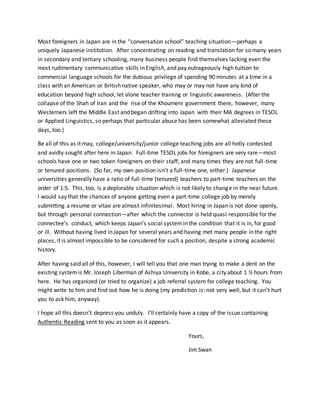 Most foreigners in Japan are in the “conversation school” teaching situation—perhaps a
uniquely Japanese institution. After concentrating on reading and translation for so many years
in secondary and tertiary schooling, many business people find themselves lacking even the
most rudimentary communicative skills in English, and pay outrageously high tuition to
commercial language schools for the dubious privilege of spending 90 minutes at a time in a
class with an American or British native speaker, who may or may not have any kind of
education beyond high school, let alone teacher training or linguistic awareness. (After the
collapse of the Shah of Iran and the rise of the Khoumeni government there, however, many
Westerners left the Middle East and began drifting into Japan with their MA degrees in TESOL
or Applied Linguistics, so perhaps that particular abuse has been somewhat alleviated these
days, too.)
Be all of this as it may, college/university/junior college teaching jobs are all hotly contested
and avidly sought after here in Japan. Full-time TESOL jobs for foreigners are very rare—most
schools have one or two token foreigners on their staff, and many times they are not full-time
or tenured positions. (So far, my own position isn’t a full-time one, either.) Japanese
universities generally have a ratio of full-time (tenured) teachers to part-time teachers on the
order of 1:5. This, too, is a deplorable situation which is not likely to change in the near future.
I would say that the chances of anyone getting even a part-time college job by merely
submitting a resume or vitae are almost infinitesimal. Most hiring in Japan is not done openly,
but through personal connection—after which the connector is held quasi-responsible for the
connectee’s conduct, which keeps Japan’s social systemin the condition that it is in, for good
or ill. Without having lived in Japan for several years and having met many people in the right
places, it is almost impossible to be considered for such a position, despite a strong academic
history.
After having said all of this, however, I will tell you that one man trying to make a dent on the
existing systemis Mr. Joseph Liberman of Ashiya University in Kobe, a city about 1 ½ hours from
here. He has organized (or tried to organize) a job referral system for college teaching. You
might write to him and find out how he is doing (my prediction is: not very well, but it can’t hurt
you to ask him, anyway).
I hope all this doesn’t depress you unduly. I’ll certainly have a copy of the issue containing
Authentic Reading sent to you as soon as it appears.
Yours,
Jim Swan
 