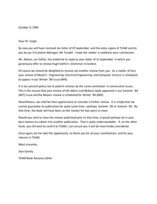 October 9, 1984
Dear Dr. Singh:
By now you will have received my letter of 29 September and the extra copies of TEAM sent to
you by our Circulation Manager, Mr Tesdell. I hope the matter is settled to your satisfaction.
Mr. Adams, our Editor, has asked me to reply to your letter of 21 September in which you
generously offer to review Hugh Gethin’s Grammar in Context.
Of course we should be delighted to receive yet another review from you. As a matter of fact,
your review of Meyer’s Engineering: Electrical Engineering and Computer Science is scheduled
to appear in our Winter ’84 issue (#49).
It is our present policy not to publish reviews by the same contributor in consecutive issues.
This is the reason that your review of the Atkins and McKean book appeared in our Summer ’84
(#47) issue and the Meyers review is scheduled for Winter ’84 (#49).
Nevertheless, we shall be most appreciative to consider a further review. It is simply that we
cannot guarantee its publication for quite some time—perhaps Summer ’85 or Autumn ’85. By
that time, the book will have been on the market for two years or more.
Should you wish to have the review published prior to that time, it would perhaps be in your
best interest to submit it to another publication. That is quite understandable. If, on the other
hand, you still wish to send it to TEAM, I can assure you it will be most kindly considered.
Once again, let me take this opportunity to thank you for all your contributions and for your
interest in TEAM.
Most sincerely,
Stan Gentry
TEAM Book Reviews Editor
 