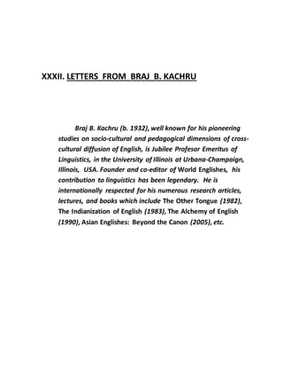 XXXII. LETTERS FROM BRAJ B. KACHRU
Braj B. Kachru (b. 1932), well known for his pioneering
studies on socio-cultural and pedagogical dimensions of cross-
cultural diffusion of English, is Jubilee Profesor Emeritus of
Linguistics, in the University of Illinois at Urbana-Champaign,
Illinois, USA. Founder and co-editor of World Englishes, his
contribution to linguistics has been legendary. He is
internationally respected for his numerous research articles,
lectures, and books which include The Other Tongue (1982),
The Indianization of English (1983), The Alchemy of English
(1990), Asian Englishes: Beyond the Canon (2005), etc.
 