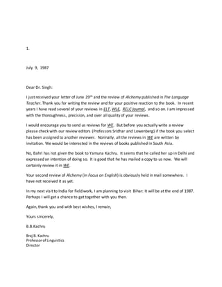 1.
July 9, 1987
Dear Dr. Singh:
I just received your letter of June 29th and the review of Alchemy published in The Language
Teacher. Thank you for writing the review and for your positive reaction to the book. In recent
years I have read several of your reviews in ELT, WLE, RELC Journal, and so on. I am impressed
with the thoroughness, precision, and over all quality of your reviews.
I would encourage you to send us reviews for WE. But before you actually write a review
please check with our review editors (Professors Sridhar and Lowenberg) if the book you select
has been assigned to another reviewer. Normally, all the reviews in WE are written by
invitation. We would be interested in the reviews of books published in South Asia.
No, Bahri has not given the book to Yamuna Kachru. It seems that he called her up in Delhi and
expressed an intention of doing so. It is good that he has mailed a copy to us now. We will
certainly review it in WE.
Your second review of Alchemy (in Focus on English) is obviously held in mail somewhere. I
have not received it as yet.
In my next visit to India for field work, I am planning to visit Bihar: It will be at the end of 1987.
Perhaps I will get a chance to get together with you then.
Again, thank you and with best wishes, I remain,
Yours sincerely,
B.B.Kachru
Braj B. Kachru
Professorof Linguistics
Director
 