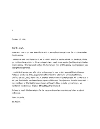 2.
October 12, 1991
Dear Dr. Singh,
It was very nice to get your recent letter and to learn about your proposal for a book on Indian
English poetry.
I appreciate your kind invitation to me to submit an article for the volume. As you know, I have
not published any articles in this area though I very much enjoy reading (and listening to) Indian
English poetry. Only last week we had A.K. Ramanujan here and his poetry reading session was
a delightful experience.
I can think of two persons who might be interested in your project as possible contributors:
Professor Giridhari L. Tikku, Department of Comparative Literature, University of Illinois,
Urbana, IL 61801, USA; Professor S.N. Sridhar, 273 Hallock Road, Stony Brook, NY 11790, USA. I
am sure that in India you have already contacted Makrand Paranjape and Rukmini Bhaya Nair. I
have not been to Dhanbad for several years although I did go to India several times. My
indifferent health makes it rather difficult to get to Dhanbad.
Do keep in touch. My best wishes for the success of your latest project and other academic
endeavors.
Yours sincerely,
B.B.Kachru
 