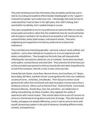 They told something more than themselves; they provided a world view and in-
look to my writing and academic efforts besides shedding light on the ‘support’ I
received frompeople I personally never met. Interestingly, they took no time to
understand that I had not been in the right place, that I didn’t belong, that I
searched for my identity, that I needed change to survive.
They were sympathetic to me for my preferences to read and reflect on new/less
known poets and authors rather than the established ones; for my dissatisfaction
with the places I worked in; for my desire to accomplish or self-improve; for my
successfulhaiku, tanka, book reviews, and research articles. They were
enlightening and supportivein my literary, professional, and personal
endeavours.
They recorded some interesting episodes—personal, cultural, social, political, and
academic—justas they reflected on my poems vis-à-vis our experiences with
editors and publishers. They broughtout the limits they self-imposed while
reflecting their own passion, obsession, art, or creativity. Some wererestrained,
some explicit, someprofound, and some dark. They covered a lot of territory just
as they provided a perspectiveto what we shared with each other long beforethe
arrivalof the computer, internet, e-mail, e-zines, and e-journals.
Friends like Lyle Glazier, Uncle River, Norman Simms, Sam Cuchhiara, H.F. Noyes,
Kevin Bailey, Bill West, and Ruth Schuler sound significantfor their non-traditional
scrutiny of norms, certainties, and attitudes. Their discoursecentres round
general truth rather than moraltruth and seeks to project a human nature that is
timelessly universal. Others such as Patricia Prime, Vivienne Plumb, Lorna Anker,
Rosemary Menzies, Anneke Buys, Sam, Sid, and others are collaborativein
editing and publishing. As fellow-travellers, they negotiate the reality of
experiences with mutual respect. They may be taken to be as partof a process to
arriveat a shared view to bring about some kind of change. They talk freely and
frankly, and appear one despite differences, justas I seek to come to terms with
myself, discovering a pattern in the quilt of existence, threading different minds,
contexts, and experiences.
 