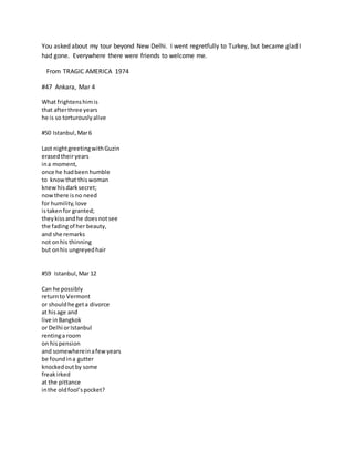 You asked about my tour beyond New Delhi. I went regretfully to Turkey, but became glad I
had gone. Everywhere there were friends to welcome me.
From TRAGIC AMERICA 1974
#47 Ankara, Mar 4
What frightenshimis
that afterthree years
he is so torturouslyalive
#50 Istanbul,Mar6
Last nightgreetingwithGuzin
erasedtheiryears
ina moment,
once he hadbeenhumble
to knowthat thiswoman
knewhisdarksecret;
nowthere isno need
for humility,love
istakenfor granted;
theykissandhe doesnotsee
the fadingof her beauty,
and she remarks
not onhis thinning
but onhis ungreyedhair
#59 Istanbul,Mar 12
Can he possibly
returnto Vermont
or shouldhe geta divorce
at hisage and
live inBangkok
or Delhi orIstanbul
rentinga room
on hispension
and somewhereinafewyears
be foundina gutter
knockedoutby some
freakirked
at the pittance
inthe oldfool’spocket?
 