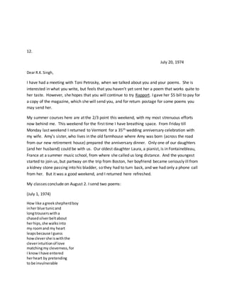 12.
July 20, 1974
Dear R.K.Singh,
I have had a meeting with Toni Petrosky, when we talked about you and your poems. She is
interested in what you write, but feels that you haven’t yet sent her a poem that works quite to
her taste. However, she hopes that you will continue to try Rapport. I gave her $5 bill to pay for
a copy of the magazine, which she will send you, and for return postage for some poems you
may send her.
My summer courses here are at the 2/3 point this weekend, with my most strenuous efforts
now behind me. This weekend for the first time I have breathing space. From Friday till
Monday last weekend I returned to Vermont for a 35th wedding anniversary celebration with
my wife. Amy’s sister, who lives in the old farmhouse where Amy was born (across the road
from our new retirement house) prepared the anniversary dinner. Only one of our daughters
(and her husband) could be with us. Our oldest daughter Laura, a pianist, is in Fontainebleau,
France at a summer music school, from where she called us long distance. And the youngest
started to join us, but partway on the trip from Boston, her boyfriend became seriously ill from
a kidney stone passing into his bladder, so they had to turn back, and we had only a phone call
from her. But it was a good weekend, and I returned here refreshed.
My classes conclude on August 2. I send two poems:
(July 1, 1974)
How like agreekshepherdboy
inher blue tunicand
longtrouserswitha
chasedsilverbeltabout
herhips,she walksinto
my roomand my heart
leapsbecause Iguess
howclevershe iswiththe
cleverintuitionof love
matchingmy cleverness,for
I knowI have entered
herheart by pretending
to be invulnerable
 