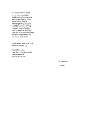 to a woman,Ihave made
herso curious,so eager
that inspite of impropriety
and the warningsof pride
whichwouldnotrisk
offendingfamilyandgood
neighbors,she isentering
my roomnow inherblue
tunicto level me withher
gaze and stripme of defences
while myfingerstease off
herlinkedsilverchain
(fromTRAGIC AMERICA 1974
Amsterdam,Mar 22)
Acresof crocuses
--purple,yellow,andwhite
erectionsgently
strokedbythe sun
Yrs. as ever,
Lyle G
 