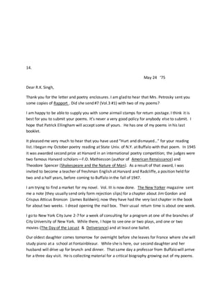 14.
May 24 ‘75
Dear R.K. Singh,
Thank you for the letter and poetry enclosures. I am glad to hear that Mrs. Petrosky sent you
some copies of Rapport . Did she send #7 (Vol.3 #1) with two of my poems?
I am happy to be able to supply you with some airmail stamps for return postage. I think it is
best for you to submit your poems. It’s never a very good policy for anybody else to submit. I
hope that Patrick Ellingham will accept some of yours. He has one of my poems in his last
booklet.
It pleased me very much to hear that you have used “Hurt and dismayed…” for your reading
list. I began my October poetry reading at State Univ. of N.Y. at Buffalo with that poem. In 1945
it was awarded second prize at Harvard in an international poetry competition; the judges were
two famous Harvard scholars—F.O. Mathiesson (author of American Renaissance) and
Theodore Spencer (Shakespeare and the Nature of Man). As a result of that award, I was
invited to become a teacher of freshman English at Harvard and Radcliffe, a position held for
two and a half years, before coming to Buffalo in the fall of 1947.
I am trying to find a market for my novel. Vol. III is now done. The New Yorker magazine sent
me a note (they usually send only form rejection slips) for a chapter about Jim Gordon and
Crispus Atticus Bronson (James Baldwin); now they have had the very last chapter in the book
for about two weeks. I dread opening the mail box. Their usual return time is about one week.
I go to New York City June 2-7 for a week of consulting for a program at one of the branches of
City University of New York. While there, I hope to see one or two plays, and one or two
movies (The Day of the Locust & Deliverance) and at least one ballet.
Our oldest daughter comes tomorrow for overnight before she leaves for France where she will
study piano at a school at Fontainbleaur. While she is here, our second daughter and her
husband will drive up for brunch and dinner. That same day a professor from Buffalo will arrive
for a three day visit. He is collecting material for a critical biography growing out of my poems.
 