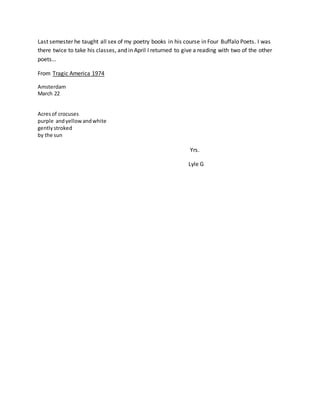 Last semester he taught all sex of my poetry books in his course in Four Buffalo Poets. I was
there twice to take his classes, and in April I returned to give a reading with two of the other
poets…
From Tragic America 1974
Amsterdam
March 22
Acresof crocuses
purple andyellowandwhite
gentlystroked
by the sun
Yrs.
Lyle G
 
