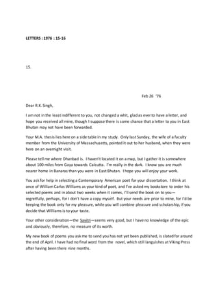 LETTERS : 1976 : 15-16
15.
Feb 26 ‘76
Dear R.K. Singh,
I am not in the least indifferent to you, not changed a whit, glad as ever to have a letter, and
hope you received all mine, though I suppose there is some chance that a letter to you in East
Bhutan may not have been forwarded.
Your M.A. thesis lies here on a side table in my study. Only last Sunday, the wife of a faculty
member from the University of Massachusetts, pointed it out to her husband, when they were
here on an overnight visit.
Please tell me where Dhanbad is. I haven’t located it on a map, but I gather it is somewhere
about 100 miles from Gaya towards Calcutta. I’m really in the dark. I know you are much
nearer home in Banaras than you were in East Bhutan. I hope you will enjoy your work.
You ask for help in selecting a Contemporary American poet for your dissertation. I think at
once of WilliamCarlos Williams as your kind of poet, and I’ve asked my bookstore to order his
selected poems and in about two weeks when it comes, I’ll send the book on to you—
regretfully, perhaps, for I don’t have a copy myself. But your needs are prior to mine, for I’d be
keeping the book only for my pleasure, while you will combine pleasure and scholarship, if you
decide that Williams is to your taste.
Your other consideration—the Savitri—seems very good, but I have no knowledge of the epic
and obviously, therefore, no measure of its worth.
My new book of poems you ask me to send you has not yet been published, is slated for around
the end of April. I have had no final word from the novel, which still languishes at Viking Press
after having been there nine months.
 