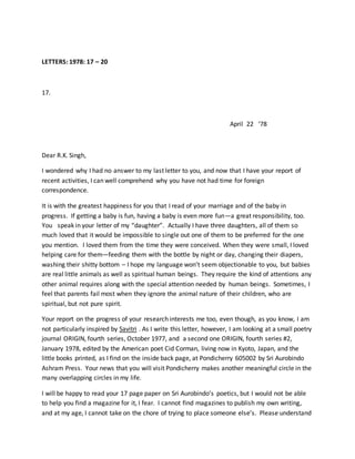 LETTERS: 1978: 17 – 20
17.
April 22 ‘78
Dear R.K. Singh,
I wondered why I had no answer to my last letter to you, and now that I have your report of
recent activities, I can well comprehend why you have not had time for foreign
correspondence.
It is with the greatest happiness for you that I read of your marriage and of the baby in
progress. If getting a baby is fun, having a baby is even more fun—a great responsibility, too.
You speak in your letter of my “daughter”. Actually I have three daughters, all of them so
much loved that it would be impossible to single out one of them to be preferred for the one
you mention. I loved them from the time they were conceived. When they were small, I loved
helping care for them—feeding them with the bottle by night or day, changing their diapers,
washing their shitty bottom – I hope my language won’t seem objectionable to you, but babies
are real little animals as well as spiritual human beings. They require the kind of attentions any
other animal requires along with the special attention needed by human beings. Sometimes, I
feel that parents fail most when they ignore the animal nature of their children, who are
spiritual, but not pure spirit.
Your report on the progress of your research interests me too, even though, as you know, I am
not particularly inspired by Savitri . As I write this letter, however, I am looking at a small poetry
journal ORIGIN, fourth series, October 1977, and a second one ORIGIN, fourth series #2,
January 1978, edited by the American poet Cid Corman, living now in Kyoto, Japan, and the
little books printed, as I find on the inside back page, at Pondicherry 605002 by Sri Aurobindo
Ashram Press. Your news that you will visit Pondicherry makes another meaningful circle in the
many overlapping circles in my life.
I will be happy to read your 17 page paper on Sri Aurobindo’s poetics, but I would not be able
to help you find a magazine for it, I fear. I cannot find magazines to publish my own writing,
and at my age, I cannot take on the chore of trying to place someone else’s. Please understand
 