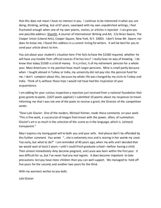 that this does not mean I have no interest in you. I continue to be interested in what you are
doing, thinking, writing, but at 67 years, swamped with my own unpublished writings, I feel
frustrated enough when one of my own poems, stories, or articles is rejected. I can give you
one possible address: Shantih: A Journal of International Writing and Art, C/o Brian Swann, The
Cooper Union (Liberal Arts), Cooper Square, New York, N.Y. 10003. I don’t know Mr. Swann nor
does he know me; I found this address in a current listing for writers. It will be best for you to
send your article direct to him.
You ask about your student’s situation here if he fails to have the $1500 required, whether he
will have any trouble from official sources if he has less? I really have no way of knowing. I do
know that today $1500 is a lot of money. It is,in fact, ½ of my retirement pension for a whole
year. Most Americans in my position have much larger pensions. Mine is small partly because
when I taught abroad in Turkey or India, my university did not pay into the pension fund for
me. I don’t complain about this, because my whole life was changed by my visits to Turkey and
India. Think of it, without those trips I would not have had the inspiration of your
acquaintance.
I am adding for your curious inspection a rejection just received from a national foundation that
gives grants to poets. (1627 poets applied.) I submitted 10 poems about my responses to travel.
Informing me that I was not one of the poets to receive a grant, the Director of the competition
wrote:
“Dear Lyle Glazier: One of the readers, Michael Palmer, made these comments on your work:
‘This is fine work, a succession of images from travel with the power, often, of summation.
Glazier’s art is as much in the selection of the scene as in the language, which is (almost)
transparent.”
May I express my loving good will to both you and your wife. And please don’t be offended by
this further comment. You wrote “…she is extremely nice and is rearing in her womb my seed.
Too early, but what to do?” I am reminded of 40 years ago, when my wife and I decided that
we would wait at least 5 years—until I could finish graduate school—before having a child.
Then almost immediately Amy became pregnant, and Laura was born within the first year. It
was difficult for us, but I’ve never had any real regrets. It does become important to take
precautions lest you have more children than you can well support. We managed to hold off
five years for the second, and another two years for the third.
With my warmest wishes to you both,
Lyle Glazier
 