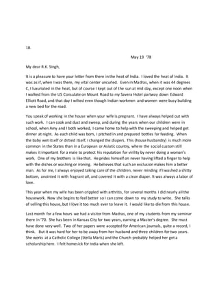 18.
May 19 ‘78
My dear R.K. Singh,
It is a pleasure to have your letter from there in the heat of India. I loved the heat of India. It
was as if, when I was there, my vital center uncurled. Even in Madras, when it was 44 degrees
C, I luxuriated in the heat, but of course I kept out of the sun at mid day, except one noon when
I walked from the US Consulate on Mount Road to my Savera Hotel partway down Edward
Elliott Road, and that day I wilted even though Indian workmen and women were busy building
a new bed for the road.
You speak of working in the house when your wife is pregnant. I have always helped out with
such work. I can cook and dust and sweep, and during the years when our children were in
school, when Amy and I both worked, I came home to help with the sweeping and helped get
dinner at night. As each child was born, I pitched in and prepared bottles for feeding. When
the baby wet itself or dirtied itself, I changed the diapers. This (house husbandry) is much more
common in the States than in a European or Asiatic country, where the social custom still
makes it important for a male to protect his reputation for virility by never doing a woman’s
work. One of my brothers is like that. He prides himself on never having lifted a finger to help
with the dishes or washing or ironing. He believes that such an exclusion makes him a better
man. As for me, I always enjoyed taking care of the children, never minding if I washed a shitty
bottom, anointed it with fragrant oil, and covered it with a clean diaper. It was always a labor of
love.
This year when my wife has been crippled with arthritis, for several months I did nearly all the
housework. Now she begins to feel better so I can come down to my study to write. She talks
of selling this house, but I love it too much ever to leave it. I would like to die from this house.
Last month for a few hours we had a visitor from Madras, one of my students from my seminar
there in ’70. She has been in Kansas City for two years, earning a Master’s degree. She must
have done very well. Two of her papers were accepted for American journals, quite a record, I
think. But it was hard for her to be away from her husband and three children for two years.
She works at a Catholic College (Stella Maris) and the Church probably helped her get a
scholarship here. I felt homesick for India when she left.
 