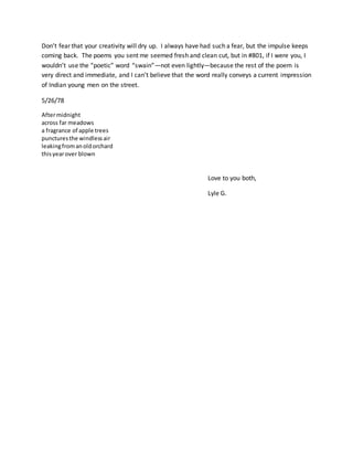 Don’t fear that your creativity will dry up. I always have had such a fear, but the impulse keeps
coming back. The poems you sent me seemed fresh and clean cut, but in #801, if I were you, I
wouldn’t use the “poetic” word “swain”—not even lightly—because the rest of the poem is
very direct and immediate, and I can’t believe that the word really conveys a current impression
of Indian young men on the street.
5/26/78
Aftermidnight
across far meadows
a fragrance of apple trees
puncturesthe windlessair
leakingfromanoldorchard
thisyearover blown
Love to you both,
Lyle G.
 