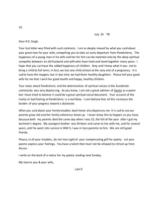 19.
July 24 ‘78
Dear R.K. Singh,
Your last letter was filled with such contrasts. I am as deeply moved by what you said about
your great love for your wife, compelling you to take an early departure from Pondicherry. The
happiness of a young man in his wife and her for him can be matched only by the deep spiritual
sympathy between an old husband and wife who have lived and loved together many years. I
hope that you can have the added happiness of children. Amy and I knew what it was not to
bring a child to full term; in fact, we lost one child almost at the very end of a pregnancy. It is
sad to have this happen, but in due time we had three healthy daughters. Please tell your good
wife for me that I wish her good health and happy, healthy children.
Your news about Pondicherry and the deterioration of spiritual values in the Aurobindo
community was very depressing. As you know, I am not a great admirer of Savitri as a poem
but I have tried to believe it could be a great spiritual social document. Your account of the
rivalry or bad feeling at Pondicherry is a real blow. I cam believe that all this increases the
burden of your progress toward a doctorate.
What you said about your family troubles back home also depresses me. It is sad to see our
parents grow old and the family coherence break up. I never knew this to happen as you have,
because both my parents died the same day when I was 22, the fall of the year after I got my
bachelor’s degree. My youngest brother was thirteen and came to live with me, and for several
years, until he went into service in WW II, I was in loco parentis to him. We are still good
friends.
Please, in all your troubles, do not lose sight of your compensating gift for poetry. Let your
poems express your feelings. You have a talent that must not be allowed to shrivel up from
disuse.
I write on the back of a notice for my poetry reading next Sunday.
My love to you & your wife,
Lyle G
 