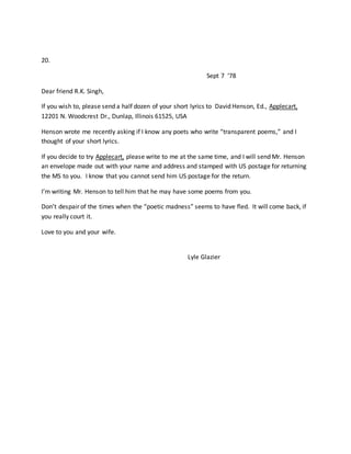 20.
Sept 7 ‘78
Dear friend R.K. Singh,
If you wish to, please send a half dozen of your short lyrics to David Henson, Ed., Applecart,
12201 N. Woodcrest Dr., Dunlap, Illinois 61525, USA
Henson wrote me recently asking if I know any poets who write “transparent poems,” and I
thought of your short lyrics.
If you decide to try Applecart, please write to me at the same time, and I will send Mr. Henson
an envelope made out with your name and address and stamped with US postage for returning
the MS to you. I know that you cannot send him US postage for the return.
I’m writing Mr. Henson to tell him that he may have some poems from you.
Don’t despair of the times when the “poetic madness” seems to have fled. It will come back, if
you really court it.
Love to you and your wife.
Lyle Glazier
 