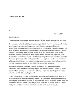 LETTERS: 1981 : 21 – 27
21.
February 1981
Dear R.K. Singh,
I am delighted to have your gift of a copy of INDO-ENGLISH POETRY, printing 10 of your lyrics.
The poems are deft and readable, with clean insights. I think that they are from a craft that has
been improving over the past few years. A poem like the one on page 154 with its
winter/spring antithesis means something different to me from what it would have meant forty
years ago when I believed 70 is so old that there can be no passion enduring so long. I am not
sure that I get from the poem what you wanted me to get. Are the lovers happy in their
passion or are they “jinxed” by it? “Rains” throws me off, because “rain” is passion, as are
“jungles” and “warmth” and “vigor” – all of them seeming affirmative to me, where “calamity”
“nemesis” “jinx” “empaled” & “end we detest” must be negative. I wonder a bit if I’m thrown
off because, like Whitman, I am hedonistic and physical, whereas the poem baffles me with a
hint that I ought to be looking for pure spirit. You see how you stirred me.
My problem is different from what I imagine yours to be. Your poems seemalways
internalized, while mine have a tendency to grow from externals, so that I wonder if I make a
transition from reporting on an experience to living an experience. How to get there inside
where the real life of the psyche goes on?
I spent the last part of October, all of November, and early December as visiting professor at
Sana’a University in Yemen Arab Republic, where S.M. Pandeya has been visitor for two years.
It was a great pleasure to be near him for occasional talks, though we did not meet as often as I
would have liked. He came to some of my classes. I think that he plans to return to Banaras
next year. I don’t know whether or not I will ever visit Sana’a again. I am invited.
 