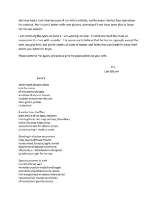 We have had a hard time because of my wife’s arthritis, and last year she had four operations
for cataract. Her vision is better with new glasses, otherwise I’d not have been able to leave
her for two months.
I am enclosing the lyrics on Sana’a I am working on now. I find it very hard to create an
impression to share with a reader. It is necessary to believe that he has no signposts except the
ones you give him, and yet he carries all sorts of taboos and faiths that can lead him away from
where you want him to go.
Please write to me again, and please give my good wishes to your wife.
Yrs.,
Lyle Glazier
Sana’a
Whennightabruptlystabs
intothe crater
of thisextinctvolcano
windowsof ancienthouses
shudderwithprimarylesions
blue,green,yellow
clottedred
A visitorfromthe West
plotsthe lie of the land,explores
thoroughfarestwodaysperhaps,thendares
strike intodust-deepalleys
across fromSam CityHotel,enters
a lane trustingitleadsto souks
Standinginshadowencounters
crazy layersof housefrounts
handcrafted,four/six/eightstoried
Babylonianskyscraperscorniced
off plumb,a rattledcubismdesigned
by whimjustrightforthe eye
Eyesaccustomedto dark
ina streetlevel well
he makesoutdoorknobshandforged
and latcheshandhammered,above
himwarpjointedwindowsembroidered
fantasticallyinmortaroverblocks
of handtooledgraniteorbrick
 