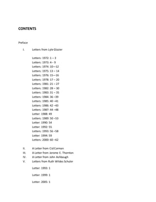 CONTENTS
Preface
I. Letters from Lyle Glazier
Letters: 1972: 1 – 3
Letters: 1973: 4-- 9
Letters: 1974: 10—12
Letters: 1975: 13 – 14
Letters: 1976: 15—16
Letters: 1978: 17 – 20
Letters: 1981: 21 – 27
Letters: 1982: 28 – 30
Letters: 1983: 31 – 35
Letters: 1984: 36 –39
Letters: 1985: 40 –41
Letters: 1986: 42 –43
Letters: 1987: 44 –48
Letter: 1988: 49
Letters: 1989: 50 –53
Letter: 1990: 54
Letter: 1992: 55
Letters: 1993: 56 –58
Letter: 1994: 59
Letters: 2000: 60 –62
II. A Letter from Cid Corman
III. A Letter from Jerome E. Thornton
IV. A Letter from John Ashbaugh
V. Letters from Ruth Wildes Schuler
Letter: 1993: 1
Letter: 1999: 1
Letter: 2005: 1
 