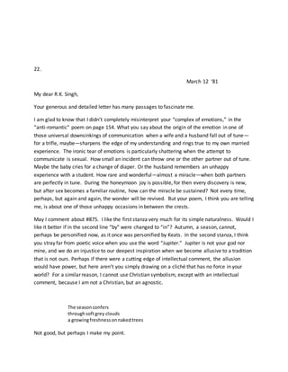 22.
March 12 ‘81
My dear R.K. Singh,
Your generous and detailed letter has many passages to fascinate me.
I am glad to know that I didn’t completely misinterpret your “complex of emotions,” in the
“anti-romantic” poem on page 154. What you say about the origin of the emotion in one of
those universal downsinkings of communication when a wife and a husband fall out of tune—
for a trifle, maybe—sharpens the edge of my understanding and rings true to my own married
experience. The ironic tear of emotions is particularly shattering when the attempt to
communicate is sexual. How small an incident can throw one or the other partner out of tune.
Maybe the baby cries for a change of diaper. Or the husband remembers an unhappy
experience with a student. How rare and wonderful—almost a miracle—when both partners
are perfectly in tune. During the honeymoon joy is possible, for then every discovery is new,
but after sex becomes a familiar routine, how can the miracle be sustained? Not every time,
perhaps, but again and again, the wonder will be revived. But your poem, I think you are telling
me, is about one of those unhappy occasions in between the crests.
May I comment about #875. I like the first stanza very much for its simple naturalness. Would I
like it better if in the second line “by” were changed to “in”? Autumn, a season, cannot,
perhaps be personified now, as it once was personified by Keats. In the second stanza, I think
you stray far from poetic voice when you use the word “Jupiter.” Jupiter is not your god nor
mine, and we do an injustice to our deepest inspiration when we become allusive to a tradition
that is not ours. Perhaps if there were a cutting edge of intellectual comment, the allusion
would have power, but here aren’t you simply drawing on a cliché that has no force in your
world? For a similar reason, I cannot use Christian symbolism, except with an intellectual
comment, because I am not a Christian, but an agnostic.
The seasonconfers
throughsoftgrey clouds
a growingfreshnessonnakedtrees
Not good, but perhaps I make my point.
 