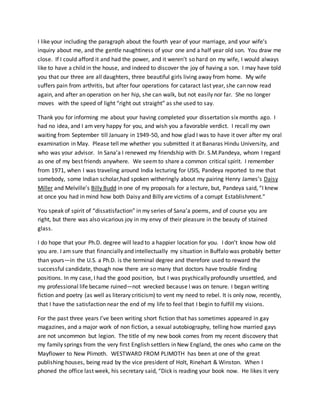 I like your including the paragraph about the fourth year of your marriage, and your wife’s
inquiry about me, and the gentle naughtiness of your one and a half year old son. You draw me
close. If I could afford it and had the power, and it weren’t so hard on my wife, I would always
like to have a child in the house, and indeed to discover the joy of having a son. I may have told
you that our three are all daughters, three beautiful girls living away from home. My wife
suffers pain from arthritis, but after four operations for cataract last year, she can now read
again, and after an operation on her hip, she can walk, but not easily nor far. She no longer
moves with the speed of light “right out straight” as she used to say.
Thank you for informing me about your having completed your dissertation six months ago. I
had no idea, and I am very happy for you, and wish you a favorable verdict. I recall my own
waiting from September till January in 1949-50, and how glad I was to have it over after my oral
examination in May. Please tell me whether you submitted it at Banaras Hindu University, and
who was your advisor. In Sana’a I renewed my friendship with Dr. S.M.Pandeya, whom I regard
as one of my best friends anywhere. We seemto share a common critical spirit. I remember
from 1971, when I was traveling around India lecturing for USIS, Pandeya reported to me that
somebody, some Indian scholar,had spoken witheringly about my pairing Henry James’s Daisy
Miller and Melville’s Billy Budd in one of my proposals for a lecture, but, Pandeya said, “I knew
at once you had in mind how both Daisy and Billy are victims of a corrupt Establishment.”
You speak of spirit of “dissatisfaction” in my series of Sana’a poems, and of course you are
right, but there was also vicarious joy in my envy of their pleasure in the beauty of stained
glass.
I do hope that your Ph.D. degree will lead to a happier location for you. I don’t know how old
you are. I am sure that financially and intellectually my situation in Buffalo was probably better
than yours—in the U.S. a Ph.D. is the terminal degree and therefore used to reward the
successful candidate, though now there are so many that doctors have trouble finding
positions. In my case, I had the good position, but I was psychically profoundly unsettled, and
my professional life became ruined—not wrecked because I was on tenure. I began writing
fiction and poetry (as well as literary criticism) to vent my need to rebel. It is only now, recently,
that I have the satisfaction near the end of my life to feel that I begin to fulfill my visions.
For the past three years I’ve been writing short fiction that has sometimes appeared in gay
magazines, and a major work of non fiction, a sexual autobiography, telling how married gays
are not uncommon but legion. The title of my new book comes from my recent discovery that
my family springs from the very first English settlers in New England, the ones who came on the
Mayflower to New Plimoth. WESTWARD FROM PLIMOTH has been at one of the great
publishing houses, being read by the vice president of Holt, Rinehart & Winston. When I
phoned the office last week, his secretary said, “Dick is reading your book now. He likes it very
 