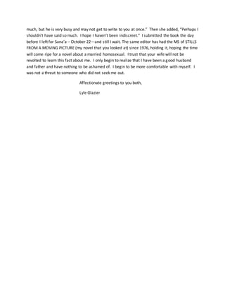 much, but he is very busy and may not get to write to you at once.” Then she added, “Perhaps I
shouldn’t have said so much. I hope I haven’t been indiscreet.” I submitted the book the day
before I left for Sana’a – October 22—and still I wait. The same editor has had the MS of STILLS
FROM A MOVING PICTURE (my novel that you looked at) since 1976, holding it, hoping the time
will come ripe for a novel about a married homosexual. I trust that your wife will not be
revolted to learn this fact about me. I only begin to realize that I have been a good husband
and father and have nothing to be ashamed of. I begin to be more comfortable with myself. I
was not a threat to someone who did not seek me out.
Affectionate greetings to you both,
Lyle Glazier
 