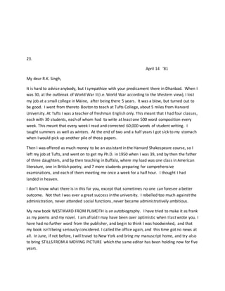 23.
April 14 ‘81
My dear R.K. Singh,
It is hard to advise anybody, but I sympathize with your predicament there in Dhanbad. When I
was 30, at the outbreak of World War II (i.e. World War according to the Western view), I lost
my job at a small college in Maine, after being there 5 years. It was a blow, but turned out to
be good. I went from thereto Boston to teach at Tufts College, about 5 miles from Harvard
University. At Tufts I was a teacher of freshman English only. This meant that I had four classes,
each with 30 students, each of whom had to write at least one 500 word composition every
week. This meant that every week I read and corrected 60,000 words of student writing. I
taught summers as well as winters. At the end of two and a half years I got sick to my stomach
when I would pick up another pile of those papers.
Then I was offered as much money to be an assistant in the Harvard Shakespeare course, so I
left my job at Tufts, and went on to get my Ph.D. in 1950 when I was 39, and by then the father
of three daughters, and by then teaching in Buffalo, where my load was one class in American
literature, one in British poetry, and 7 more students preparing for comprehensive
examinations, and each of them meeting me once a week for a half hour. I thought I had
landed in heaven.
I don’t know what there is in this for you, except that sometimes no one can foresee a better
outcome. Not that I was ever a great success in the university. I rebelled too much against the
administration, never attended social functions, never became administratively ambitious.
My new book WESTWARD FROM PLIMOTH is an autobiography. I have tried to make it as frank
as my poems and my novel. I am afraid I may have been over optimistic when I last wrote you. I
have had no further word from the publisher, and begin to think I was hoodwinked, and that
my book isn’t being seriously considered. I called the office again, and this time got no news at
all. In June, if not before, I will travel to New York and bring my manuscript home, and try also
to bring STILLS FROM A MOVING PICTURE which the same editor has been holding now for five
years.
 