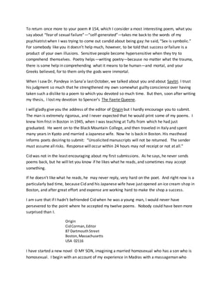 To return once more to your poem # 154, which I consider a most interesting poem, what you
say about “fear of sexual failure”—“self-generated”—takes me back to the words of my
psychiatrist when I was trying to come out candid about being gay: he said, “Sex is symbolic.”
For somebody like you it doesn’t help much, however, to be told that success or failure is a
product of your own illusions. Sensitive people become hypersensitive when they try to
comprehend themselves. Poetry helps—writing poetry—because no matter what the trauma,
there is some help in comprehending what it means to be human—and mortal, and your
Greeks believed, for to them only the gods were immortal.
When I saw Dr. Pandeya in Sana’a last October, we talked about you and about Savitri. I trust
his judgment so much that he strengthened my own somewhat guilty conscience over having
taken such a dislike to a poem to which you devoted so much time. But then, soon after writing
my thesis, I lost my devotion to Spencer’s The Faerie Queene.
I will gladly give you the address of the editor of Origin but I hardly encourage you to submit.
The man is extremely rigorous, and I never expected that he would print some of my poems. I
knew him frist in Boston in 1945, when I was teaching at Tufts from which he had just
graduated. He went on to the Black Mountain College, and then traveled in Italy and spent
many years in Kyoto and married a Japanese wife. Now he is back in Boston. His masthead
informs poets desiring to submit: “Unsolicited manuscripts will not be returned. The sender
must assume all risks. Response will occur within 24 hours may nof receipt or not at all.”
Cid was not in the least encouraging about my first submissions. As he says, he never sends
poems back, but he will let you know if he likes what he reads, and sometimes may accept
something.
If he doesn’t like what he reads, he may never reply, very hard on the poet. And right now is a
particularly bad time, because Cid and his Japanese wife have just opened an ice cream shop in
Boston, and after great effort and expense are working hard to make the shop a success.
I am sure that if I hadn’t befriended Cid when he was a young man, I would never have
persevered to the point where he accepted my twelve poems. Nobody could have been more
surprised than I.
Origin
CidCorman,Editor
87 DartmouthStreet
Boston,Massachusetts
USA 02116
I have started a new novel O MY SON, imagining a married homosexual who has a son who is
homosexual. I begin with an account of my experience in Madras with a massageman who
 