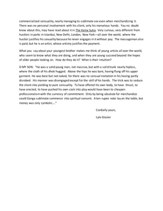 commercialized sensuality, nearly managing to sublimate sex even when merchandizing it.
There was no personal involvement with his client, only his marvelous hands. You no doubt
know about this, may have read about it in The Kama Sutra. Very curious, very different from
hustlers in parks in Istanbul, New Delhi, London, New York—all over the world, where the
hustler justifies his sexuality because he never engages in it without pay. The massageman also
is paid, but he is an artist, whose artistry justifies the payment.
What you say about your youngest brother makes me think of young artists all over the world,
who seem to know what they are doing, and when they are young succeed beyond the hopes
of older people looking on. How do they do it? What is their intuition?
O MY SON: “He was a solid young man, not massive, but with a solid trunk nearly hipless,
where the cloth of his dhoti hugged. Above the hips he was bare, having flung off his upper
garment. He was bare but not naked, for there was no sensual invitation in his having partly
disrobed. His manner was disengaged except for the skill of his hands. The trick was to seduce
the client into yielding to pure sensuality. To have offered his own body, to have thrust, to
have erected, to have pushed his own cock into play would have been to cheapen
professionalismwith the currency of commitment. Only by being absolute for merchandize
could Ganga sublimate commerce into spiritual consent. A ten-rupee note lay on the table, but
money was only symbolic….”
Cordially yours,
Lyle Glazier
 