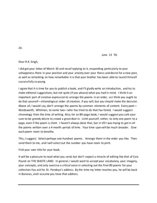 24.
June 13 ‘81
Dear R.K. Singh,
I did get your letter of March 30 and recall replying to it, responding particularly to your
unhappiness there in your position and your anxiety over your thesis and desire for a new post,
as well as remarking on how remarkable it is that your brother has been able to launch himself
successfully so young.
I agree that it is time for you to publish a book, and I’ll gladly write an introduction, and try to
make editorial suggestions, but not quite (if you please) what you had in mind. I think it an
important part of creative expression to arrange the poems in an order, so I think you ought to
do that yourself—chronological order of creation, if you will, but you should make the decision.
Above all, I would say, don’t arrange the poems by common elements of content. Every poet—
Wordsworth, Whitman, to name two—who has tried to do that has failed. I would suggest
chronology from the time of writing. Also, for an 80-page book, I would suggest you curb your
sure-to-be greedy desire to crowd a great deal in. Limit yourself, rather, to only one poem to a
page, even if the poem is short. I haven’t always done that, but in VD I was trying to get in all
the poems written over a 4-month period of time. Your time span will be much broader. Give
each poem room to breathe.
This, I suggest. Select perhaps one hundred poems. Arrange them in the order you like. Then
send them to me, and I will select out the number you have room to print.
Find your own title for your book.
It will be a pleasure to read what you send, but don’t expect a miracle of editing like that of Ezra
Pound on THE WASTE LAND. In general, I would want to accept your vocabulary, your imagery,
your concepts, and only exercise a critical voice in selecting out the final 80 poems for your
collection.You ask for Dr. Pandeya’s address. By the time my letter reaches you, he will be back
in Banaras, and I assume you have that address.
 