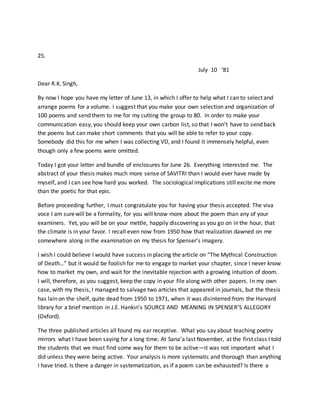 25.
July 10 ‘81
Dear R.K. Singh,
By now I hope you have my letter of June 13, in which I offer to help what I can to select and
arrange poems for a volume. I suggest that you make your own selection and organization of
100 poems and send them to me for my cutting the group to 80. In order to make your
communication easy, you should keep your own carbon list, so that I won’t have to send back
the poems but can make short comments that you will be able to refer to your copy.
Somebody did this for me when I was collecting VD, and I found it immensely helpful, even
though only a few poems were omitted.
Today I got your letter and bundle of enclosures for June 26. Everything interested me. The
abstract of your thesis makes much more sense of SAVITRI than I would ever have made by
myself, and I can see how hard you worked. The sociological implications still excite me more
than the poetic for that epic.
Before proceeding further, I must congratulate you for having your thesis accepted. The viva
voce I am surewill be a formality, for you will know more about the poem than any of your
examiners. Yet, you will be on your mettle, happily discovering as you go on in the hour, that
the climate is in your favor. I recall even now from 1950 how that realization dawned on me
somewhere along in the examination on my thesis for Spenser’s imagery.
I wish I could believe I would have success in placing the article on “The Mythical Construction
of Death…” but it would be foolish for me to engage to market your chapter, since I never know
how to market my own, and wait for the inevitable rejection with a growing intuition of doom.
I will, therefore, as you suggest, keep the copy in your file along with other papers. In my own
case, with my thesis, I managed to salvage two articles that appeared in journals, but the thesis
has lain on the shelf, quite dead from 1950 to 1971, when it was disinterred from the Harvard
library for a brief mention in J.E. Hankin’s SOURCE AND MEANING IN SPENSER’S ALLEGORY
(Oxford).
The three published articles all found my ear receptive. What you say about teaching poetry
mirrors what I have been saying for a long time. At Sana’a last November, at the first class I told
the students that we must find some way for them to be active—it was not important what I
did unless they were being active. Your analysis is more systematic and thorough than anything
I have tried. Is there a danger in systematization, as if a poem can be exhausted? Is there a
 